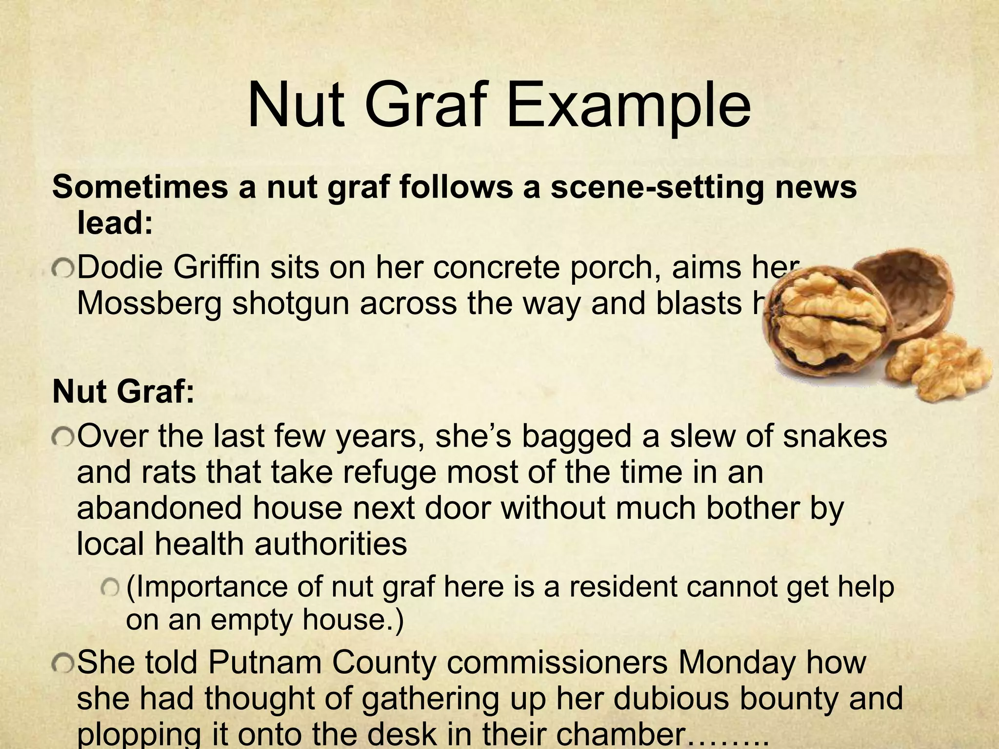 Nut Graf Example
Sometimes a nut graf follows a scene-setting news
lead:
Dodie Griffin sits on her concrete porch, aims her
Mossberg shotgun across the way and blasts her target.
Nut Graf:
Over the last few years, she‟s bagged a slew of snakes
and rats that take refuge most of the time in an
abandoned house next door without much bother by
local health authorities
(Importance of nut graf here is a resident cannot get help
on an empty house.)
She told Putnam County commissioners Monday how
she had thought of gathering up her dubious bounty and
plopping it onto the desk in their chamber……..
 