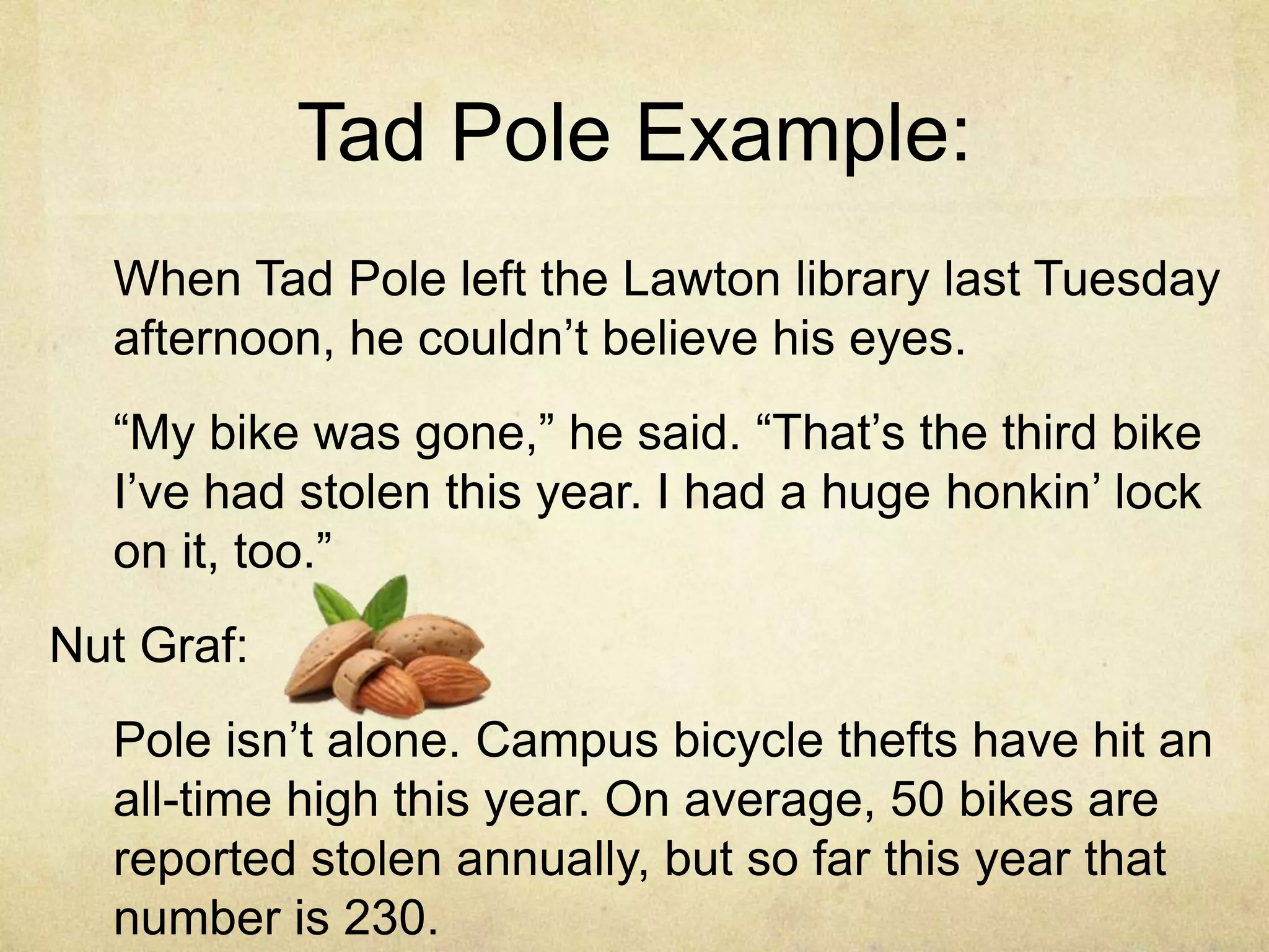Tad Pole Example:
When Tad Pole left the Lawton library last Tuesday
afternoon, he couldn‟t believe his eyes.
“My bike was gone,” he said. “That‟s the third bike
I‟ve had stolen this year. I had a huge honkin‟ lock
on it, too.”
Nut Graf:
Pole isn‟t alone. Campus bicycle thefts have hit an
all-time high this year. On average, 50 bikes are
reported stolen annually, but so far this year that
number is 230.
 