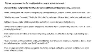 This is a common exercise for teaching students how to write a nut graph.
Prompt: Write a nut graph for the Thursday edition of the Pacific Coast University publication.
When Janet Nguyen left the Smith-Yang Library Tuesday afternoon, she was stunned by what she didn't see.
“My bike was gone,” she said. “That’s the third bike I’ve had stolen this year. And I had a huge lock on it, too.”
LaShawn Johnson had a $300 mountain bike stolen from outside Gonzales Hall last week.
“I know of at least three other people whose bikes have been stolen this semester,” he said. “That’s it. From
now on, I’m walking.”
Even Elena Guerra, president of the University Biking Club, had her bike stolen during a club meeting last
month.
“I’ve never seen anything like this,” said Raymond Jones, chief of security on campus. “Whether it’s one thief
or a whole gang, we can’t be sure. But it’s an epidemic.”
In an average semester, 50 bikes are reported stolen on campus. So far, this semester, 150 bikes have been
stolen, already a record.
 