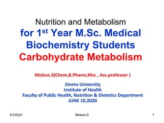 Nutrition and Metabolism
for 1st Year M.Sc. Medical
Biochemistry Students
Carbohydrate Metabolism
Melese.S(Chem,B.Pharm,Msc , Ass.professor )
Jimma University
Institute of Health
Faculty of Public Health, Nutrition & Dietetics Department
JUNE 10,2020
6/3/2023 1
Melese.S
 