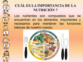 CUÁL ES LA IMPORTANCIA DE LA
         NUTRICIÓN ?
Los nutrientes son compuestos que se
encuentran en los alimentos, importantes y
necesarios para mantener las funciones
básicas de nuestro cuerpo.
 