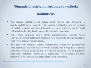 Nõuandeid lastele nutiseadme turvaliseks 
hoidmiseks 
• Ära kanna mobiiltelefoni kohas, kust võõrad selle kergesti ja 
märkamatult kätte saavad. Koti lahtine välistasku, avatud taskud 
rõivastel ja mujal on halvad kohad, sest sealt võib telefon kergesti 
välja kukkuda ning lisaks on see kerge saak varastele. 
• Kui võõras inimene palub Sinult kasutamiseks telefoni, vasta 
eitavalt. Tõeliselt hättasattunud inimesed ei pöördu abipalvega lapse 
vaid teiste täiskasvanute poole. 
• Ära jäta oma telefoni klassis vahetunniks lauale või garderoobis 
jope taskusse. Ka Sinu klassis võib kahjuks olla keegi, kes ei suuda 
ahvatlusele vastu panna ja Su telefoni ära varastab. Nii on ka lihtne 
kasutada võimalust halva nalja tegemiseks, et helistada kallitele 
numbritele või saata Sinu nime alt inetuid sõnumeid. 
Tekst refereeritud https://www.emt.ee/mobiilse-elu-teejuht/esimese-mobiiltelefoni-ostmine-lasteaia-koolilapsele 
 