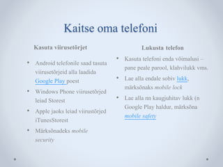 Kaitse oma telefoni 
Kasuta viirusetõrjet Lukusta telefon 
• Android telefonile saad tasuta 
viirusetõrjeid alla laadida 
Google Play poest 
• Windows Phone viirusetõrjed 
leiad Storest 
• Apple jaoks leiad viirustõrjed 
iTunesStorest 
• Märksõnadeks mobile 
security 
• Kasuta telefoni enda võimalusi – 
pane peale parool, klahvilukk vms. 
• Lae alla endale sobiv lukk, 
märksõnaks mobile lock 
• Lae alla nn kaugjuhitav lukk (n 
Google Play haldur, märksõna 
mobile safety 
 
