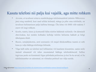 Kasuta telefoni nii palju kui vajalik, aga mitte rohkem 
• Arvesta, et tavalisest erineva numbrikujuga telefoninumbrid (näiteks 900xxxxxx 
jms) ning numbrid, kust saad tellida helinaid, mänge ja pilte oma telefonile, on 
tavalisest helistamisest palju kallima hinnaga. Üks kõne või SMS võib maksta 5 
eurot või isegi rohkem. 
• Koolis, teatris, kinos ja kontserdil lülita telefon hääletule režiimile. On äärmiselt 
ebaviisakas, kui nendes kohtades kellelgi telefon helisema hakkab ja kõigi 
tähelepanu rikub. 
• Bussis, ootejärjekorras, arsti eesruumis või mujal ühiskondlikus ruumis ei sobi 
kaua ja valju häälega telefoniga lobiseda. 
• Väga halb mõte on telefoni teel lollitamine või kaaslaste kiusamine, saates neile 
inetuid sõnumeid või tehes moonutatud häälega telefonikõnesid. Sellise 
tegevuse peale on kiustatutel õigus pöörduda politseisse ja kui Sa ka arvad, et Su 
telefoninumber on salastatud, on võimalus politseil see välja uurida. 
Tekst refereeritud https://www.emt.ee/mobiilse-elu-teejuht/esimese-mobiiltelefoni-ostmine-lasteaia-koolilapsele 
 