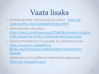 Vaata lisaks 
• Nutiseadmete võimalused ja ohud - http://e-ope. 
koolitus.ee/opiobjekt/index.html 
• Ületarbimise ohtudest - 
http://tervis.postimees.ee/2724006/uheksa-pohjust-miks- 
lapsed-ei-tohiks-nutiseadmeid-kasutada 
• Telefonimaailmast nii lapsele kui täiskasvanule - 
http://www.xn--priseltkavi-l8a4u. 
ee/taiskasvanutele/telefoni-soetamine-lapsele 
• Netilambad (mutifilmid internetiturvalisusest) - 
http://et.sheeplive.eu/ 
