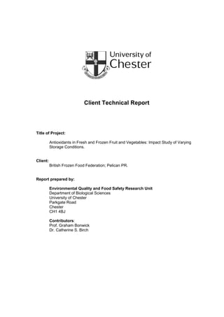 Client Technical Report
Title of Project:
Antioxidants in Fresh and Frozen Fruit and Vegetables: Impact Study of Varying
Storage Conditions.
Client:
British Frozen Food Federation; Pelican PR.
Report prepared by:
Environmental Quality and Food Safety Research Unit
Department of Biological Sciences
University of Chester
Parkgate Road
Chester
CH1 4BJ
Contributors:
Prof. Graham Bonwick
Dr. Catherine S. Birch
 