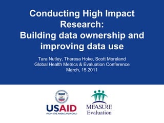 Conducting High Impact Research: Building data ownership and improving data use  Tara Nutley, Theresa Hoke, Scott Moreland Global Health Metrics & Evaluation Conference March, 15 2011 