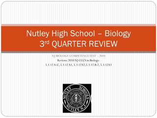 NJ BIOLOGY COMPETENCETEST – 2010
Reviews 2010 NJ CCCS in Biology:
5.1.12 A-C, 5.3.12 A1, 5.3.12A2,5.3.12.B.2, 5.3.12A3
Nutley High School – Biology
3rd QUARTER REVIEW
 