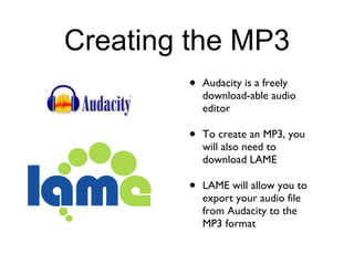 Creating the MP3 Audacity is a freely download-able audio editor To create an MP3, you will also need to download LAME LAME will allow you to export your audio file from Audacity to the MP3 format