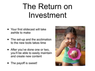 The Return on Investment Your first slidecast will take awhile to make The set-up and the acclimation to the new tools takes time After you’ve done one or two, you’ll be able to easily maintain and create new content The payoff is sweet!