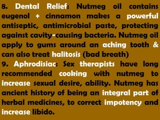 8. Dental Relief: Nutmeg oil contains
eugenol + cinnamon makes a powerful
antiseptic, antimicrobial paste, protecting
against cavity-causing bacteria. Nutmeg oil
apply to gums around an aching tooth &
can also treat halitosis (bad breath)
9. Aphrodisiac: Sex therapists have long
recommended cooking with nutmeg to
increase sexual desire, ability. Nutmeg has
ancient history of being an integral part of
herbal medicines, to correct impotency and
increase libido.
 