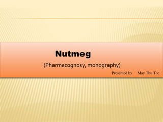 Nutmeg
(Pharmacognosy, monography)
Presented by May Thu Toe
 