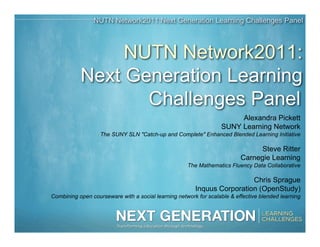 NUTN Network2011:Next Generation Learning Challenges Panel



                NUTN Network2011:
           Next Generation Learning
                  Challenges Panel
                                                                       Alexandra Pickett
                                                                  SUNY Learning Network
                   The SUNY SLN "Catch-up and Complete" Enhanced Blended Learning Initiative

                                                                               Steve Ritter
                                                                          Carnegie Learning
                                                     The Mathematics Fluency Data Collaborative

                                                                         Chris Sprague
                                                        Inquus Corporation (OpenStudy)
Combining open courseware with a social learning network for scalable & effective blended learning
 