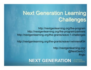 Next Generation Learning
                  Challenges
                   http://nextgenlearning.org/the-program
         http://nextgenlearning.org/the-program/partners
http://nextgenlearning.org/the-grants/wave-1-challenges

http://nextgenlearning.org/the-grants/wave-I-winners#34

                              http://nextgenlearning.org/
                                           @NextGenLC
                                                   #nglc
 