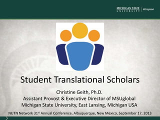 Christine Geith, Ph.D.
Assistant Provost & Executive Director of MSUglobal
Michigan State University, East Lansing, Michigan USA
NUTN Network 31st Annual Conference, Albuquerque, New Mexico, September 17, 2013
Student Translational Scholars
 
