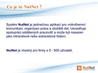 Systém  NutNet  je jedinečnou aplikací pro vnitrofiremní komunikaci, organizaci práce a úložiště dat. Usnadňuje spolupráci oddělených pracovišť a může být nasazen jako intranetové nebo extranetové řešení. NutNet  je vhodný pro firmy s 5 - 500 uživateli. Co je to NutNet ? 