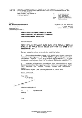 NUTP           KESATUAN PERKHIDMATAN PERGURUAN KEBANGSAAN MALAYSIA
               13 & 15JALANMURAIDUA
               KOMPLEKS BATU, OFF JALAN IPOH                                                 Tel      : 03-6251 0621/62510623 :
               51100 KUALA LUMPUR.                                                           Faks     03-6251 1060/6258 2946
                                                                                                      03-6257 24?4 { direct SUA ) :
                                                                                             E-mail   nutp@tm.net.mv/mail(g>nutp.ora
                                                                                             Web      : http://www.nutp.org



Presiden
Kdr. (Kehormat) Hashim bin Adnah,                                                               Ruj. Kami: ( 26 )dlm. KPPK(IP)
KAT, PPA, MBA. PSSTLDM                                                                                       PP4/{ll-14J/[2 )
Sstiausaha Agung                                                                                     Tarikh: 10 Januari 2013
LokYimPheng, KMN.AMP, PJK

                         SEMUA SETIAUSAHA CAWANGAN KPPK/
                         SEMUA AHLI MAJLIS KEBANGSAAN KPPK/
                         SEMUA AHLI KPPK MALAYSIA


                         Saudara/Saudari,

                         PENGUMPULAN MAKLUMAT GURU-GURU YANG TERLIBAT DENGAN
                         S1TU ASI EX -PPPLD G RED DG A29 LAN Ti K AN KE G RED DG 41
                         SEBELUM 1.1.2007

                         Dengan segala hormatnya perkara di atas adalah berkaitan.

                         2.     Merujuk kepada perkara di atas, KPPK adalah dalam proses mengumpul
                         maklumat mengenai guru-guru Ex-PPPLD DGA29 yang terlibat dengan kenaikan
                         gred ke DG41 sebelum 1.1.2007 tetapi terlepas peluang ke DGA32 KUP time-
                         based pada masa itu kerana cfasar KUP time-based 10 tahun dan wajib lulus PTK.

                         3.     Data-data yang dikumpul amat penting untuk memperjuangkan isu ini.
                         Bersama ini disertakan borang pengumpulan makiumat mengenai guru terlibat
                         untuk makluman dan tindakan Saudara/ Saudari. Sila kemukakan
                         borang
                         tersebut ke Ibu Pejabat KPPK selewatnya sebelum 21 Januari 2013.

                         Sekian, terima kasih.

                         Yang ikhlas.
                              YIMPHENG)




                         Setiausaha Agung KPPK

                         s.k.     1]         Presiden KPPK
                         Malaysia



                         LYP/nie




                                          { Sila catatkan rujukan NUTP apabita berhubung )
                                                      "Bersatu Kita Berjaya"
 