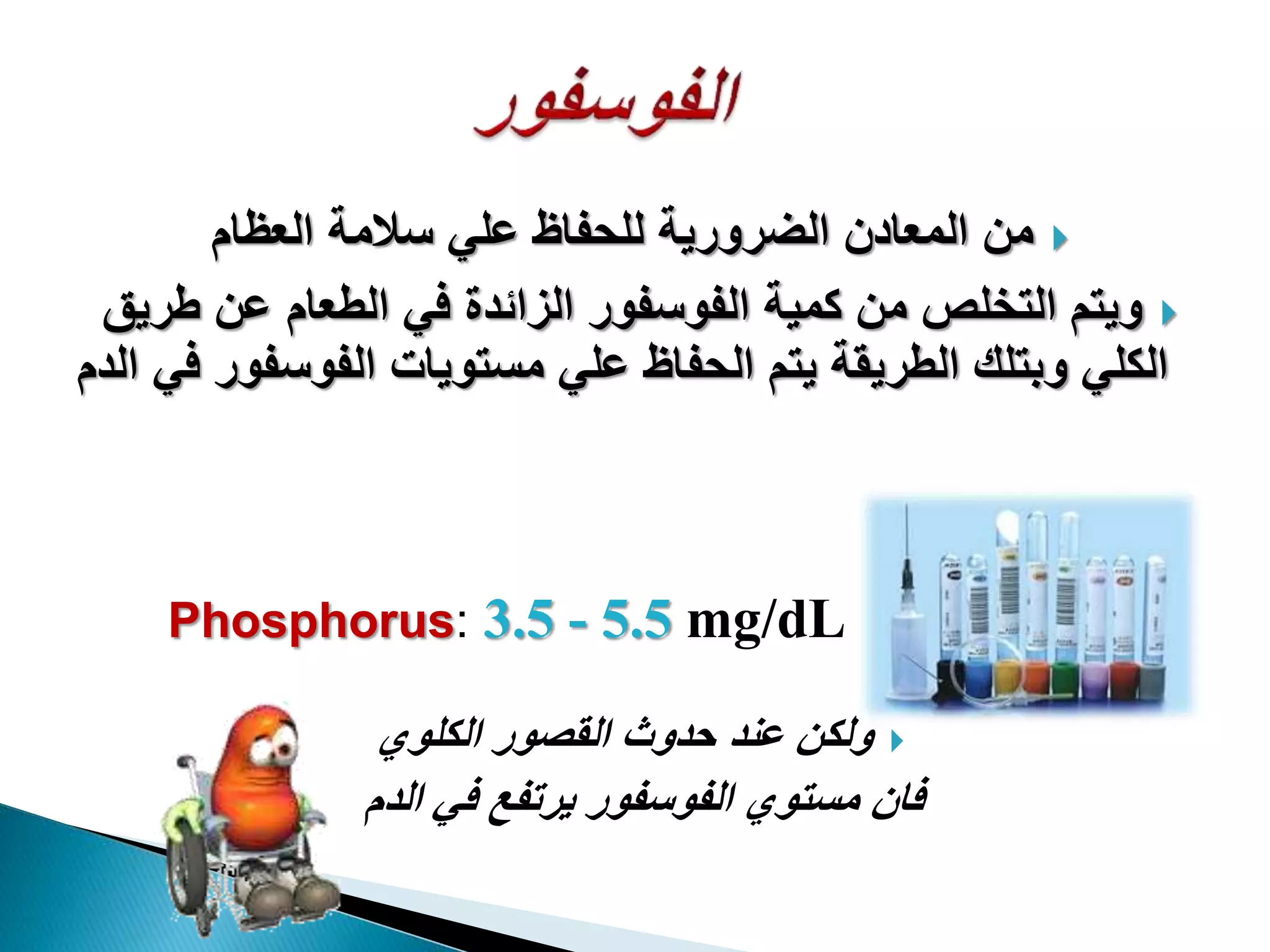 ‫العظام‬ ‫سالمة‬ ‫علي‬ ‫للحفاظ‬ ‫الضرورية‬ ‫المعادن‬ ‫من‬
‫طري‬ ‫عن‬ ‫الطعام‬ ‫في‬ ‫الزائدة‬ ‫الفوسفور‬ ‫كمية‬ ‫من‬ ‫التخلص‬ ‫ويتم‬‫ق‬
‫الفوسفو‬ ‫مستويات‬ ‫علي‬ ‫الحفاظ‬ ‫يتم‬ ‫الطريقة‬ ‫وبتلك‬ ‫الكلي‬‫الدم‬ ‫في‬ ‫ر‬
‫الكلوي‬ ‫القصور‬ ‫حدوث‬ ‫عند‬ ‫ولكن‬
‫الدم‬ ‫في‬ ‫يرتفع‬ ‫الفوسفور‬ ‫مستوي‬ ‫فان‬
Phosphorus: 3.5 - 5.5 mg/dL
 