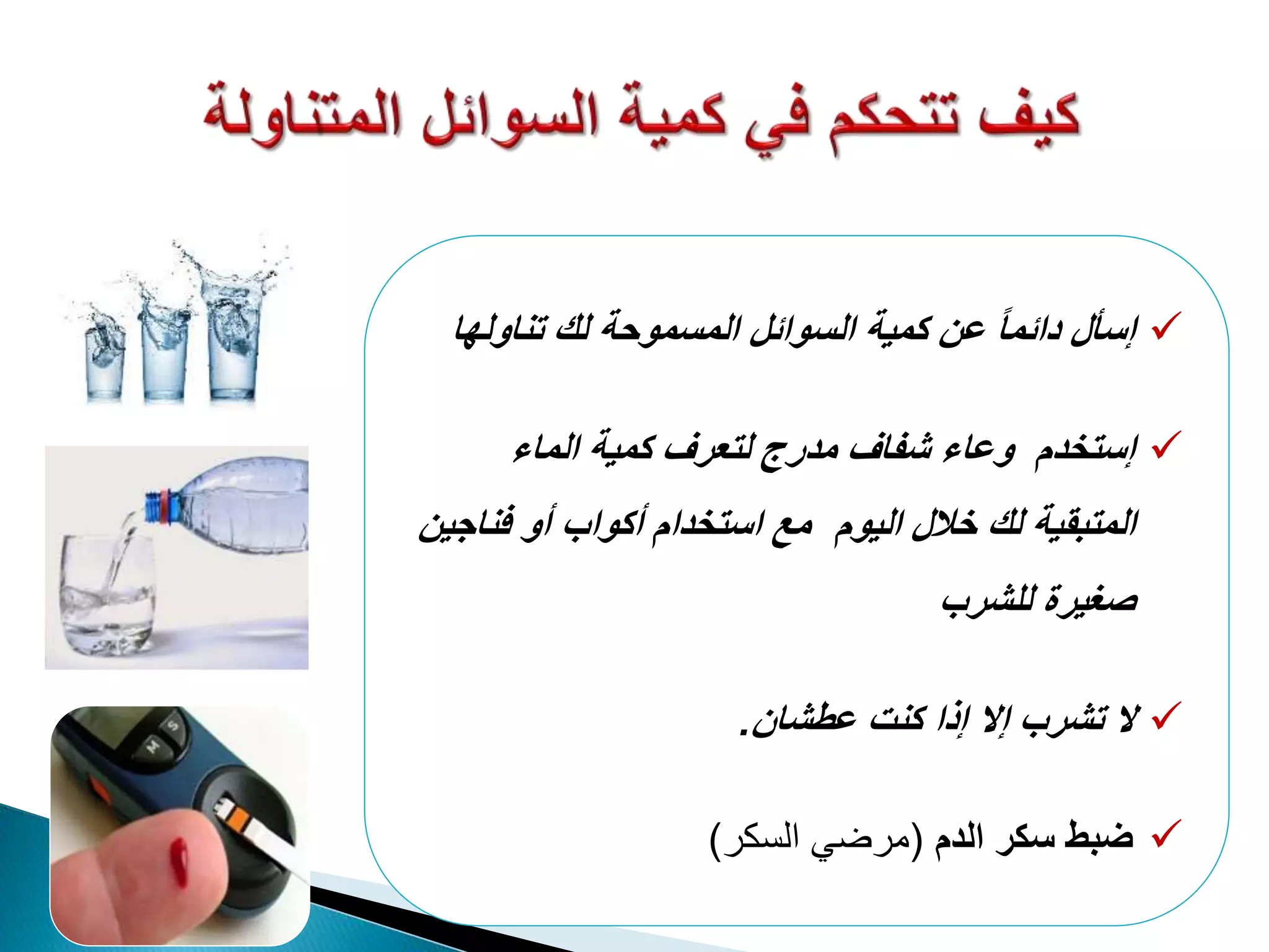 ‫إسأل‬‫السوائل‬ ‫كمية‬ ‫عن‬ ً‫ا‬‫دائم‬‫المسموحة‬‫لك‬‫تناول‬‫ها‬
‫الماء‬ ‫كمية‬ ‫لتعرف‬ ‫مدرج‬ ‫شفاف‬ ‫وعاء‬ ‫إستخدم‬
‫اليوم‬ ‫خالل‬ ‫لك‬ ‫المتبقية‬‫مع‬‫فناجين‬ ‫أو‬ ‫أكواب‬ ‫استخدام‬
‫للشرب‬ ‫صغيرة‬
‫ال‬‫عطشان‬ ‫كنت‬ ‫إذا‬ ‫إال‬ ‫تشرب‬.
‫ضبط‬‫الدم‬ ‫سكر‬(‫السكر‬ ‫مرضي‬)
 