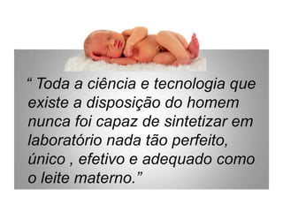 “ Toda a ciência e tecnologia que
existe a disposição do homem
nunca foi capaz de sintetizar em
laboratório nada tão perfeito,
único , efetivo e adequado como
o leite materno.”
 
