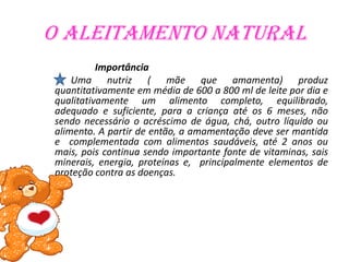 O aleitamento natural
          Importância
    Uma nutriz ( mãe que amamenta) produz
quantitativamente em média de 600 a 800 ml de leite por dia e
qualitativamente um alimento completo, equilibrado,
adequado e suficiente, para a criança até os 6 meses, não
sendo necessário o acréscimo de água, chá, outro líquido ou
alimento. A partir de então, a amamentação deve ser mantida
e complementada com alimentos saudáveis, até 2 anos ou
mais, pois continua sendo importante fonte de vitaminas, sais
minerais, energia, proteínas e, principalmente elementos de
proteção contra as doenças.
 