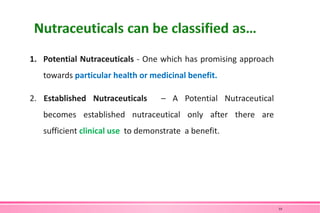 1. Potential Nutraceuticals - One which has promising approach
towards particular health or medicinal benefit.
2. Established Nutraceuticals – A Potential Nutraceutical
becomes established nutraceutical only after there are
sufficient clinical use to demonstrate a benefit.
10
 
