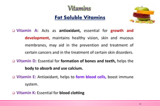 Fat Soluble Vitamins
 Vitamin A: Acts as antioxidant, essential for growth and
development, maintains healthy vision, skin and mucous
membranes, may aid in the prevention and treatment of
certain cancers and in the treatment of certain skin disorders.
 Vitamin D: Essential for formation of bones and teeth, helps the
body to absorb and use calcium.
 Vitamin E: Antioxidant, helps to form blood cells, boost immune
system.
 Vitamin K: Essential for blood clotting
20
 