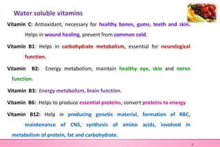 Water soluble vitamins
Vitamin C: Antioxidant, necessary for healthy bones, gums, teeth and skin.
Helps in wound healing, prevent from common cold.
Vitamin B1: Helps in carbohydrate metabolism, essential for neurological
function.
Vitamin B2: Energy metabolism, maintain healthy eye, skin and nerve
function.
Vitamin B3: Energy metabolism, brain function.
Vitamin B6: Helps to produce essential proteins, convert proteins to energy
Vitamin B12: Help in producing genetic material, formation of RBC,
maintenance of CNS, synthesis of amino acids, involved in
metabolism of protein, fat and carbohydrate.
21
 