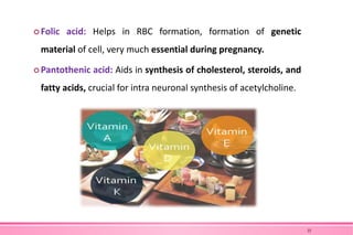  Folic acid: Helps in RBC formation, formation of genetic
material of cell, very much essential during pregnancy.
 Pantothenic acid: Aids in synthesis of cholesterol, steroids, and
fatty acids, crucial for intra neuronal synthesis of acetylcholine.
22
 