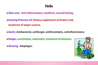 Herbs
Aloe vera: Anti-inflammatory, emollient, wound healing,
Evening Primrose oil: Dietary supplement of linoleic acid,
treatment of atopic eczema.
Garlic: Antibacterial, antifungal, antithrombotic, antiinflammatory
Ginger: carminative, antiemetic, treatment of dizziness.
Ginseng: Adaptogen
26
 