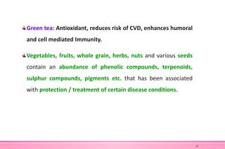 Green tea: Antioxidant, reduces risk of CVD, enhances humoral
and cell mediated Immunity.
Vegetables, fruits, whole grain, herbs, nuts and various seeds
contain an abundance of phenolic compounds, terpenoids,
sulphur compounds, pigments etc. that has been associated
with protection / treatment of certain disease conditions.
27
 