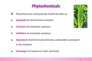  Phytochemicals could provide health benefits as:
Substrate for biochemical reactions
Cofactors of enzymatic reactions
Inhibitors of enzymatic reactions
Absorbents that bind to & eliminate undesirable constituent
in the intestine
Scavengers of reactive or toxic chemicals
29
 