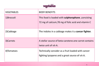 vegetables
VEGETABLES BODY BENEFITS
1)Broccoli This food is loaded with sulphoraphane ,consisting
72 mg of calcium,78 mg of folic acid and vitamin C
2)Cabbage The indoles in a cabbage makes it a cancer fighter.
3)Carrots A stellar source of beta-carotene.one carrot contains
twice unit of vit-A.
4)Tomatoes Technically consider as a fruit loaded with cancer
fighting lycopene and a great source of vit-A.
36
 