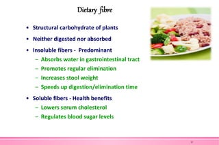 Dietary fibre
• Structural carbohydrate of plants
• Neither digested nor absorbed
• Insoluble fibers - Predominant
– Absorbs water in gastrointestinal tract
– Promotes regular elimination
– Increases stool weight
– Speeds up digestion/elimination time
• Soluble fibers - Health benefits
– Lowers serum cholesterol
– Regulates blood sugar levels
37
 