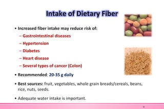 Intake of Dietary Fiber
• Increased fiber intake may reduce risk of:
– Gastrointestinal diseases
– Hypertension
– Diabetes
– Heart disease
– Several types of cancer (Colon)
• Recommended: 20-35 g daily
• Best sources: fruit, vegetables, whole grain breads/cereals, beans,
rice, nuts, seeds.
• Adequate water intake is important.
38
 