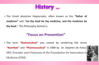 ▪ The Greek physician Hippocrates, often known as the “father of
medicine” said “Let thy food be thy medicine, and the medicine be
thy food.”. The Philosophy behind is:
“Focus on Prevention”
▪ The term "Nutraceutical" was coined by combining the terms
"Nutrition" and "Pharmaceutical" in 1989 by Dr. Stephen De Felice.
MD, Founder and Chairman of the Foundation for Innovation in
Medicine (FIM).
4
 