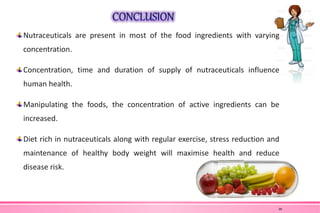 Nutraceuticals are present in most of the food ingredients with varying
concentration.
Concentration, time and duration of supply of nutraceuticals influence
human health.
Manipulating the foods, the concentration of active ingredients can be
increased.
Diet rich in nutraceuticals along with regular exercise, stress reduction and
maintenance of healthy body weight will maximise health and reduce
disease risk.
46
 