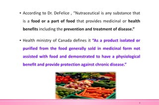 ▪ According to Dr. DeFelice , “Nutraceutical is any substance that
is a food or a part of food that provides medicinal or health
benefits including the prevention and treatment of disease.”
▪ Health ministry of Canada defines it “As a product isolated or
purified from the food generally sold in medicinal form not
assisted with food and demonstrated to have a physiological
benefit and provide protection against chronic disease.”
5
 