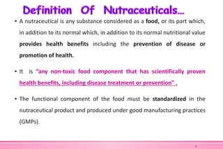 ▪ A nutraceutical is any substance considered as a food, or its part which,
in addition to its normal which, in addition to its normal nutritional value
provides health benefits including the prevention of disease or
promotion of health.
▪ It is “any non-toxic food component that has scientifically proven
health benefits, including disease treatment or prevention” .
▪ The functional component of the food must be standardized in the
nutraceutical product and produced under good manufacturing practices
(GMPs).
6
 
