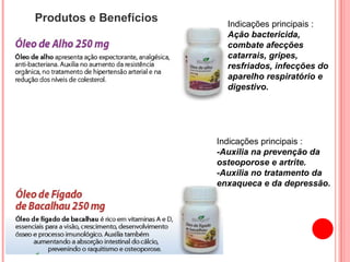 Produtos e Benefícios Indicações principais : Ação bactericida, combate afecções catarrais, gripes, resfriados, infecções do aparelho respiratório e digestivo.  Indicações principais : -Auxilia na prevenção da osteoporose e artrite. -Auxilia no tratamento da enxaqueca e da depressão. 