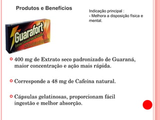 400 mg de Extrato seco padronizado de Guaraná, maior concentração e ação mais rápida. Corresponde a 48 mg de Cafeína natural. Cápsulas gelatinosas, proporcionam fácil ingestão e melhor absorção. Produtos e Benefícios Indicação principal : - Melhora a disposição física e mental. 