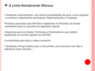 A Linha Nutrabrands Oferece: Excelente custo-benefício, com ótimas possibilidades de gerar novos negócios  e aumentar o faturamento da Empresa, Representantes e Varejistas; Produtos aprovados pela ANVISA e registrados no Ministério da Saúde, atendendo todos os requisitos da legislação vigente; Segurança para os clientes: Farmácias e Distribuidores, que estarão  respeitando as normas vigentes da ANVISA; Lucratividade para toda a cadeia comercial Qualidade e Preço atrativo para o consumidor, pois buscamos ser líder e referência neste mercado  ; 