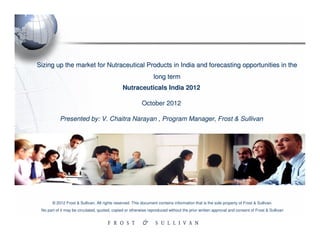 Sizing up the market for Nutraceutical Products in India and forecasting opportunities in the
                                                                 long term
                                               Nutraceuticals India 2012

                                                          October 2012

           Presented by: V. Chaitra Narayan , Program Manager, Frost & Sullivan




       © 2012 Frost & Sullivan. All rights reserved. This document contains information that is the sole property of Frost & Sullivan.
 No part of it may be circulated, quoted, copied or otherwise reproduced without the prior written approval and consent of Frost & Sullivan
 