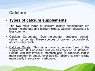 • Types of calcium supplements
• The two main forms of calcium dietary supplements are
calcium carbonate and calcium citrate. Calcium phosphate is
less common.
• Calcium Carbonate: Over-the-counter products contain
calcium carbonate. These sources of calcium carbonate do
not cost very much.
• Calcium Citrate: This is a more expensive form of the
supplement. It is absorbed well on an empty or full stomach.
People with low levels of stomach acid (a condition that is
more common in people over age 50) absorb calcium citrate
more easily than calcium carbonate.
 