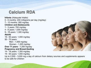 Infants (Adequate Intake)
0 - 6 months: 200 milligrams per day (mg/day)
7 - 12 months: 260 mg/day
Children and Adolescents
1 - 3 years: 700 mg/day
4 - 8 years: 1,000 mg/day
9 - 18 years: 1,300 mg/day
Adults
19 - 50 years: 1,000 mg/day
50 - 70 years:
Men - 1,000 mg/day
Women - 1,200 mg/day
Over 71 years - 1,200 mg/day
Pregnancy and Breast-feeding
14 - 18 years: 1,300 mg/day
19 - 50 years: 1,000 mg/day
Up to 2,500 - 3,000 mg a day of calcium from dietary sources and supplements appears
to be safe for children
 