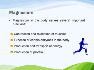 • Magnesium in the body serves several important
functions:
Contraction and relaxation of muscles
Function of certain enzymes in the body
Production and transport of energy
Production of protein
 