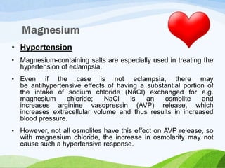 • Hypertension
• Magnesium-containing salts are especially used in treating the
hypertension of eclampsia.
• Even if the case is not eclampsia, there may
be antihypertensive effects of having a substantial portion of
the intake of sodium chloride (NaCl) exchanged for e.g.
magnesium chloride; NaCl is an osmolite and
increases arginine vasopressin (AVP) release, which
increases extracellular volume and thus results in increased
blood pressure.
• However, not all osmolites have this effect on AVP release, so
with magnesium chloride, the increase in osmolarity may not
cause such a hypertensive response.
 