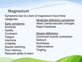 Symptoms due to a lack of magnesium have three
categories.
Early symptoms:
Anorexia
Apathy
Confusion
Fatigue
Insomnia
Irritability
Muscle twitching
Poor memory
Reduced ability to learn
Moderate deficiency symptoms:
Heart (cardiovascular) changes
Rapid heartbeat
Severe deficiency:
Continued muscle contraction
Delirium
Numbness
Hallucinations
Tingling
 