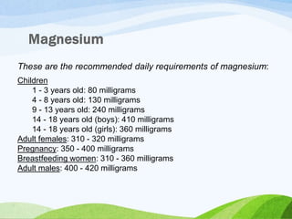 These are the recommended daily requirements of magnesium:
Children
1 - 3 years old: 80 milligrams
4 - 8 years old: 130 milligrams
9 - 13 years old: 240 milligrams
14 - 18 years old (boys): 410 milligrams
14 - 18 years old (girls): 360 milligrams
Adult females: 310 - 320 milligrams
Pregnancy: 350 - 400 milligrams
Breastfeeding women: 310 - 360 milligrams
Adult males: 400 - 420 milligrams
 