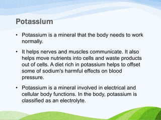 • Potassium is a mineral that the body needs to work
normally.
• It helps nerves and muscles communicate. It also
helps move nutrients into cells and waste products
out of cells. A diet rich in potassium helps to offset
some of sodium's harmful effects on blood
pressure.
• Potassium is a mineral involved in electrical and
cellular body functions. In the body, potassium is
classified as an electrolyte.
 